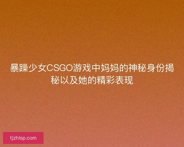暴躁少女CSGO游戏中妈妈的神秘身份揭秘以及她的精彩表现