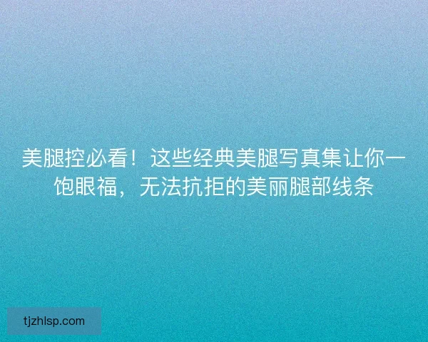 美腿控必看！这些经典美腿写真集让你一饱眼福，无法抗拒的美丽腿部线条