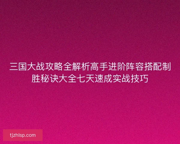 三国大战攻略全解析高手进阶阵容搭配制胜秘诀大全七天速成实战技巧