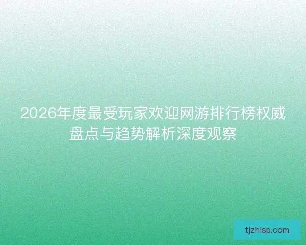 2026年度最受玩家欢迎网游排行榜权威盘点与趋势解析深度观察