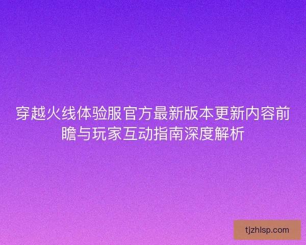 穿越火线体验服官方最新版本更新内容前瞻与玩家互动指南深度解析
