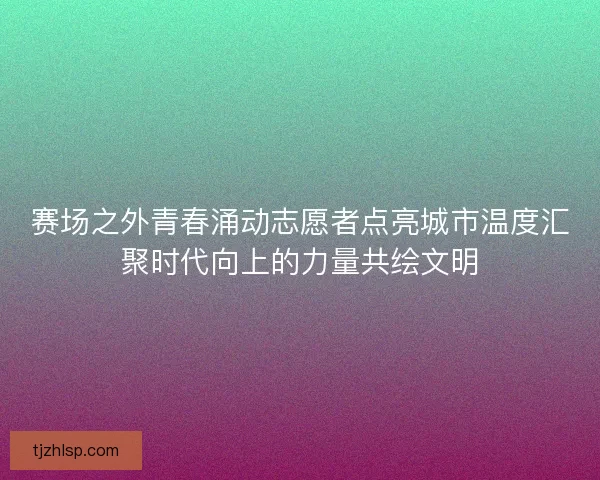 赛场之外青春涌动志愿者点亮城市温度汇聚时代向上的力量共绘文明