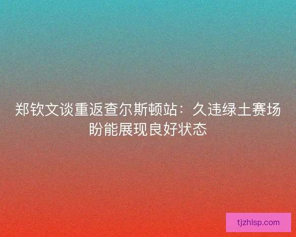 郑钦文谈重返查尔斯顿站：久违绿土赛场盼能展现良好状态