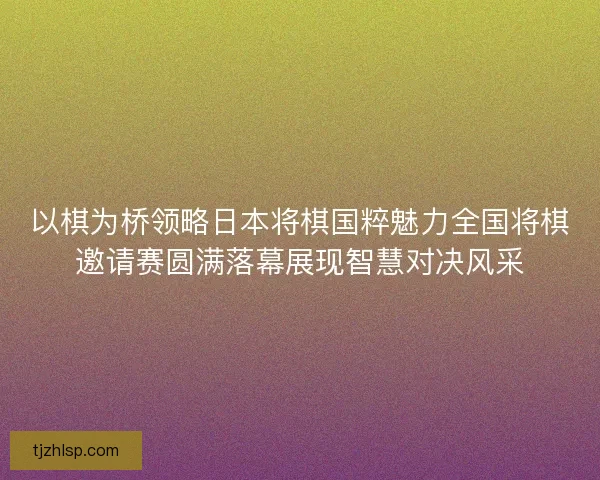 以棋为桥领略日本将棋国粹魅力全国将棋邀请赛圆满落幕展现智慧对决风采