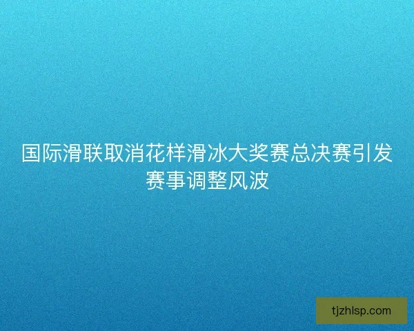 国际滑联取消花样滑冰大奖赛总决赛引发赛事调整风波