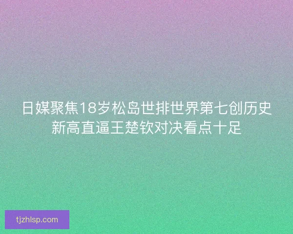日媒聚焦18岁松岛世排世界第七创历史新高直逼王楚钦对决看点十足