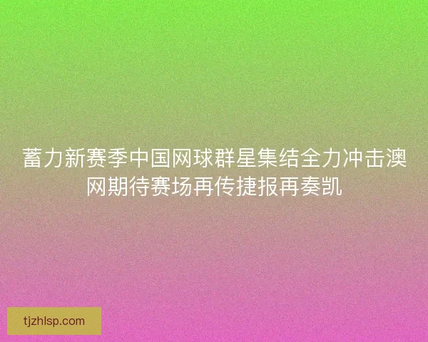 蓄力新赛季中国网球群星集结全力冲击澳网期待赛场再传捷报再奏凯