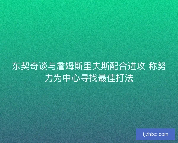 东契奇谈与詹姆斯里夫斯配合进攻 称努力为中心寻找最佳打法